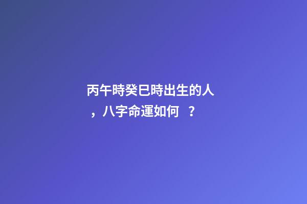 丙午時癸巳時出生的人，八字命運如何？